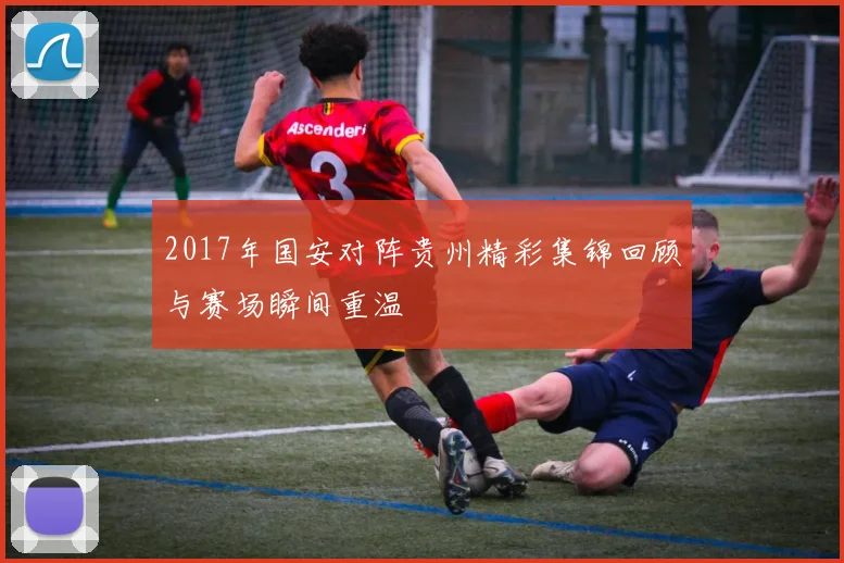 2017年国安对阵贵州精彩集锦回顾与赛场瞬间重温