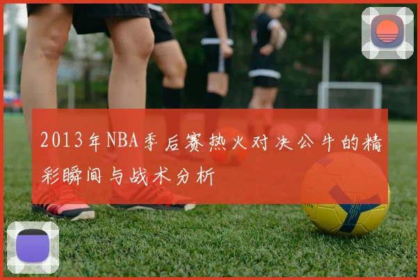 2013年NBA季后赛热火对决公牛的精彩瞬间与战术分析