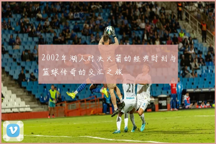 2002年湖人对决火箭的经典时刻与篮球传奇的交汇之旅