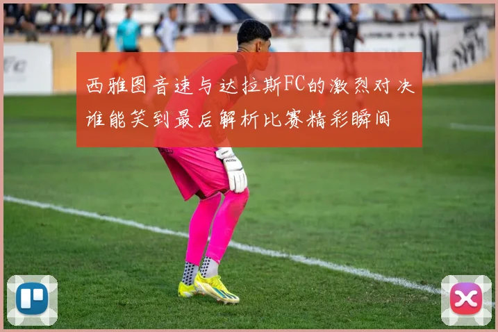 西雅图音速与达拉斯FC的激烈对决谁能笑到最后解析比赛精彩瞬间