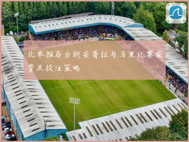 北单推荐分析安哥拉与马里比赛前景及投注策略