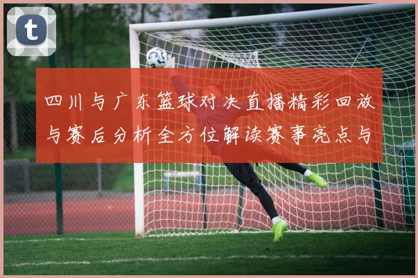 四川与广东篮球对决直播精彩回放与赛后分析全方位解读赛事亮点与球员表现