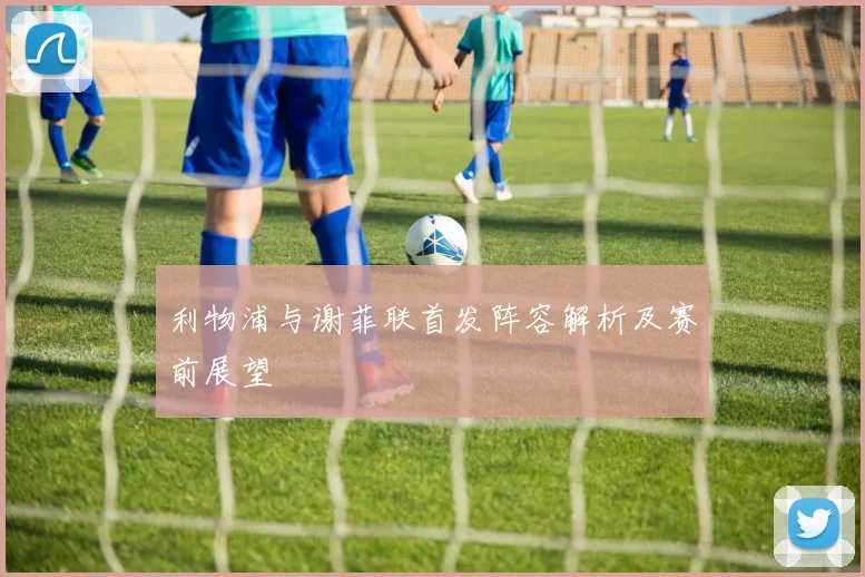 利物浦与谢菲联首发阵容解析及赛前展望